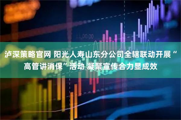 泸深策略官网 阳光人寿山东分公司全辖联动开展“高管讲消保”活动 凝聚宣传合力显成效