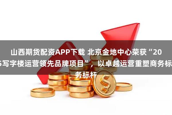 山西期货配资APP下载 北京金地中心荣获“2025写字楼运营领先品牌项目”，以卓越运营重塑商务标杆