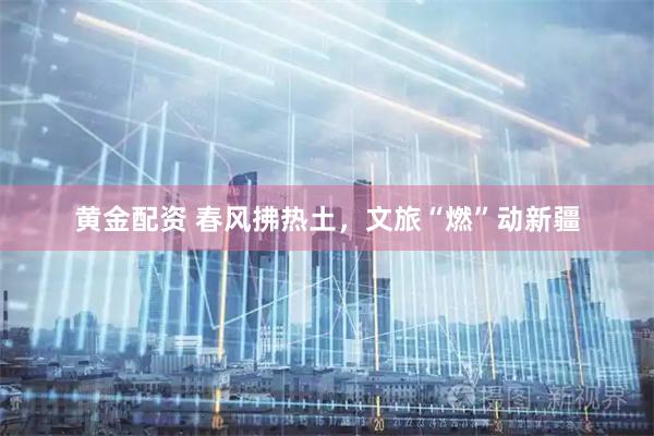 黄金配资 春风拂热土，文旅“燃”动新疆