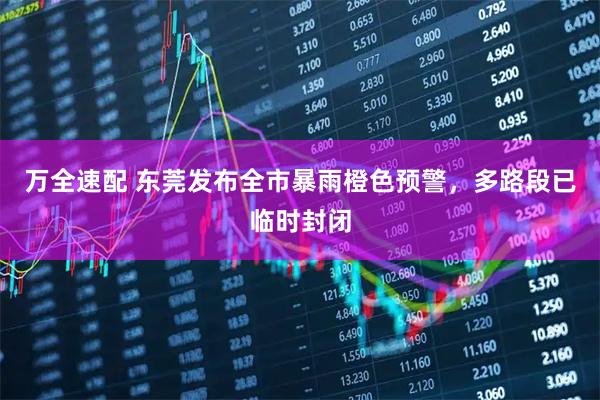 万全速配 东莞发布全市暴雨橙色预警，多路段已临时封闭