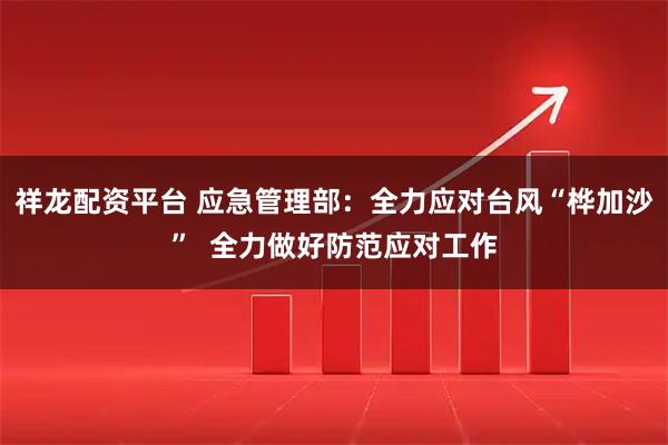 祥龙配资平台 应急管理部：全力应对台风“桦加沙”  全力做好防范应对工作