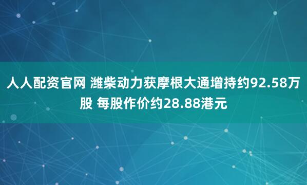 人人配资官网 潍柴动力获摩根大通增持约92.58万股 每股作价约28.88港元