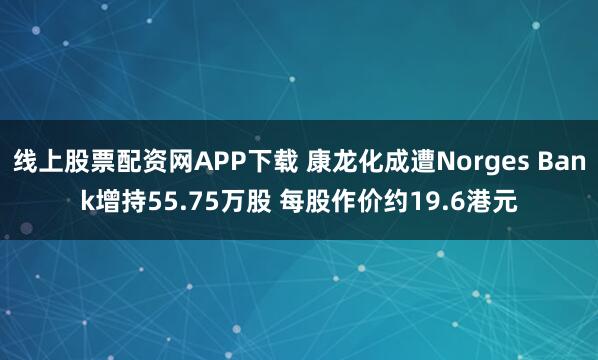 线上股票配资网APP下载 康龙化成遭Norges Bank增持55.75万股 每股作价约19.6港元