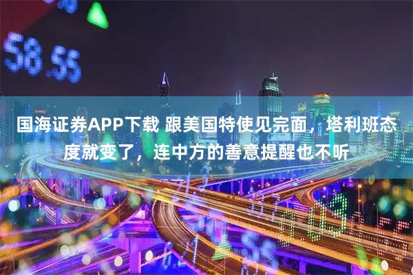 国海证券APP下载 跟美国特使见完面，塔利班态度就变了，连中方的善意提醒也不听