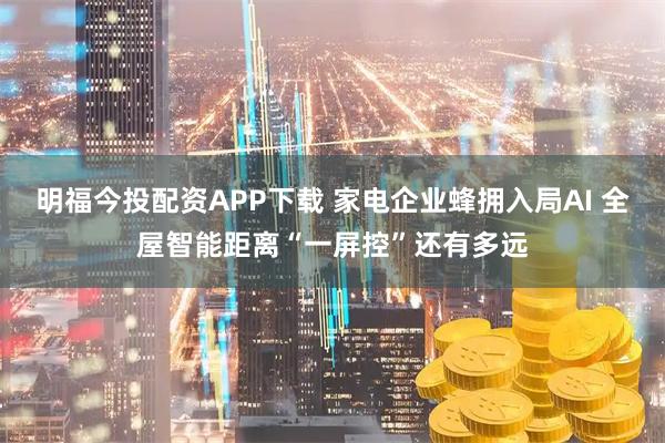 明福今投配资APP下载 家电企业蜂拥入局AI 全屋智能距离“一屏控”还有多远