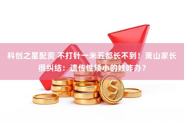 科创之星配资 不打针一米五都长不到！萧山家长很纠结：遗传性矮小的娃咋办？