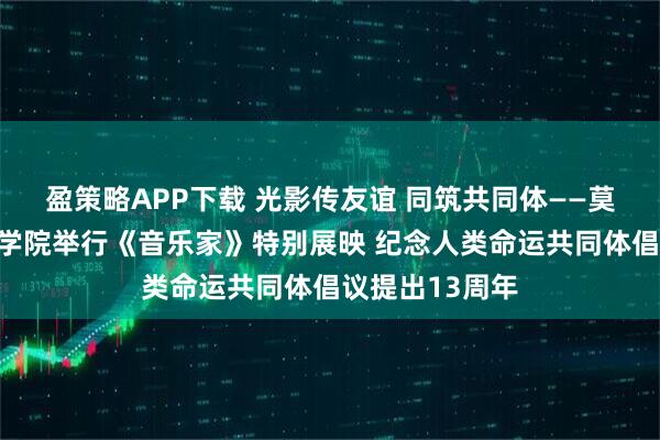 盈策略APP下载 光影传友谊 同筑共同体——莫斯科国际关系学院举行《音乐家》特别展映 纪念人类命运共同体倡议提出13周年