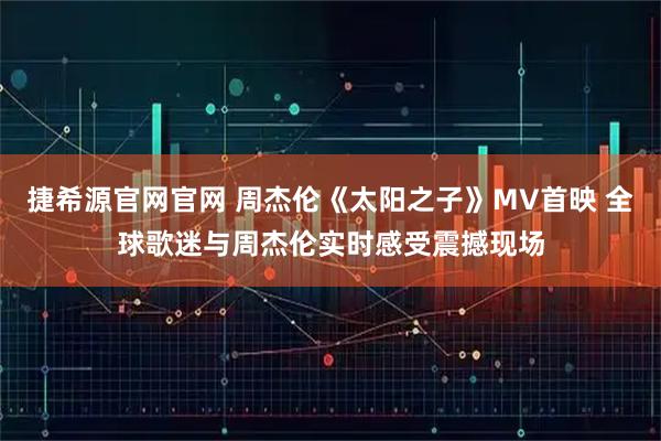 捷希源官网官网 周杰伦《太阳之子》MV首映 全球歌迷与周杰伦实时感受震撼现场