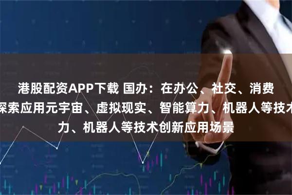 港股配资APP下载 国办：在办公、社交、消费、娱乐等领域探索应用元宇宙、虚拟现实、智能算力、机器人等技术创新应用场景