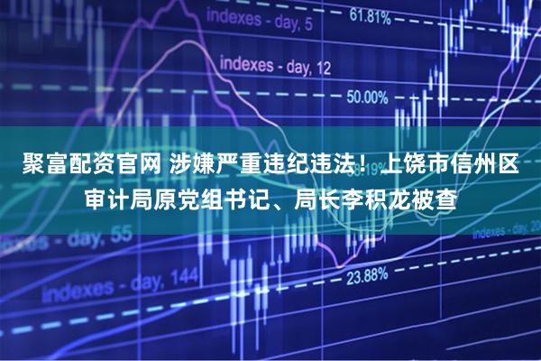 聚富配资官网 涉嫌严重违纪违法！上饶市信州区审计局原党组书记、局长李积龙被查