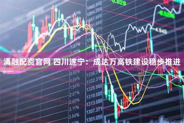 涌融配资官网 四川遂宁：成达万高铁建设稳步推进