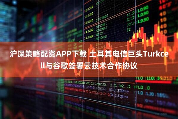 沪深策略配资APP下载 土耳其电信巨头Turkcell与谷歌签署云技术合作协议