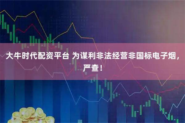 大牛时代配资平台 为谋利非法经营非国标电子烟，严查！