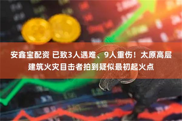 安鑫宝配资 已致3人遇难、9人重伤！太原高层建筑火灾目击者拍到疑似最初起火点