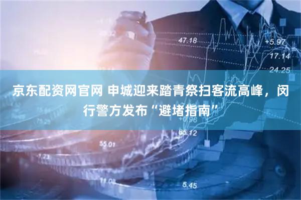 京东配资网官网 申城迎来踏青祭扫客流高峰，闵行警方发布“避堵指南”