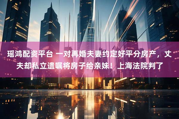 瑶鸿配资平台 一对再婚夫妻约定好平分房产，丈夫却私立遗嘱将房子给亲妹！上海法院判了