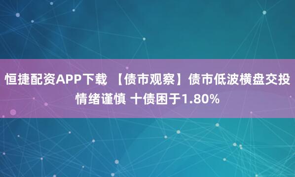 恒捷配资APP下载 【债市观察】债市低波横盘交投情绪谨慎 十债困于1.80%