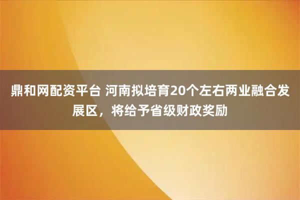 鼎和网配资平台 河南拟培育20个左右两业融合发展区，将给予省级财政奖励