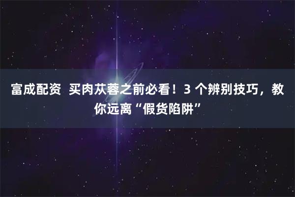 富成配资  买肉苁蓉之前必看！3 个辨别技巧，教你远离“假货陷阱”