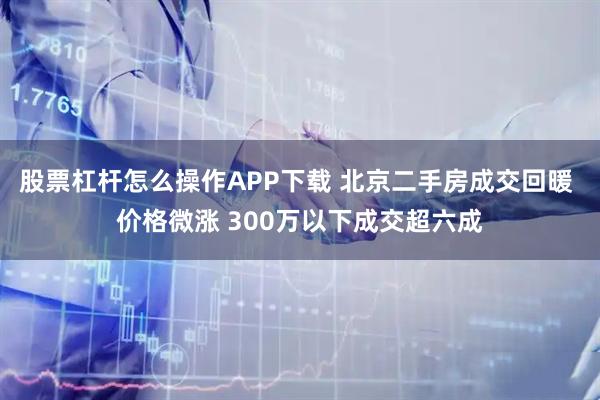 股票杠杆怎么操作APP下载 北京二手房成交回暖 价格微涨 300万以下成交超六成