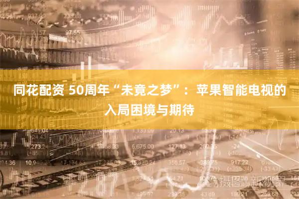 同花配资 50周年“未竟之梦”：苹果智能电视的入局困境与期待