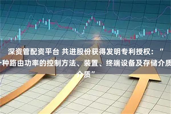 深资管配资平台 共进股份获得发明专利授权:“一种路由功率的控制方法、装置、终端设备及存储介质”