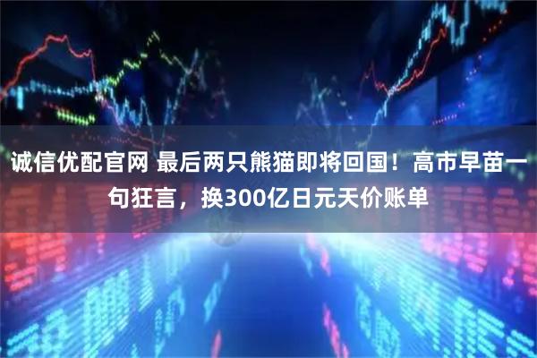 诚信优配官网 最后两只熊猫即将回国！高市早苗一句狂言，换300亿日元天价账单