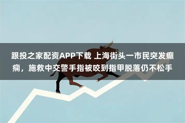 跟投之家配资APP下载 上海街头一市民突发癫痫，施救中交警手指被咬到指甲脱落仍不松手