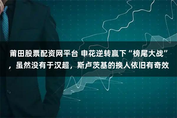莆田股票配资网平台 申花逆转赢下“榜尾大战”，虽然没有于汉超，斯卢茨基的换人依旧有奇效