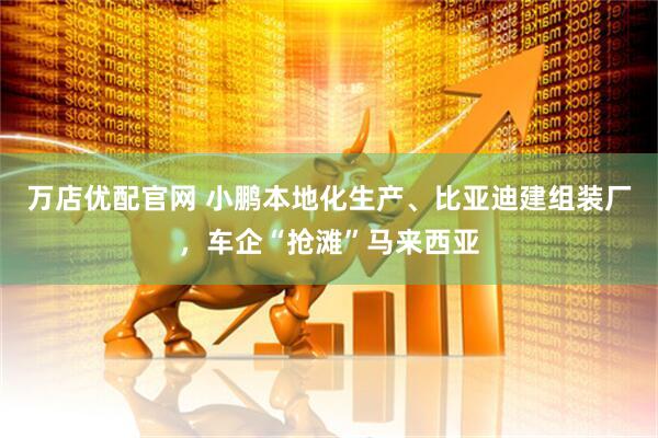 万店优配官网 小鹏本地化生产、比亚迪建组装厂，车企“抢滩”马来西亚