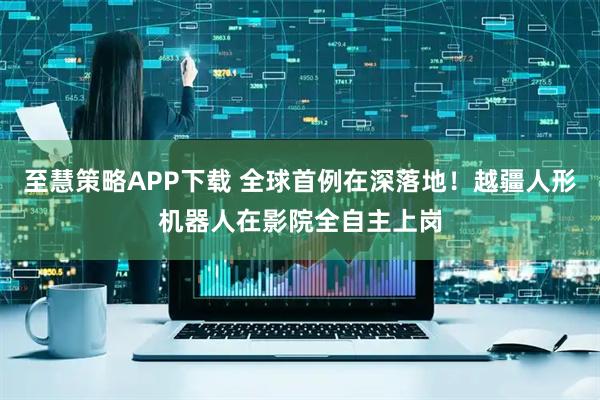 至慧策略APP下载 全球首例在深落地！越疆人形机器人在影院全自主上岗