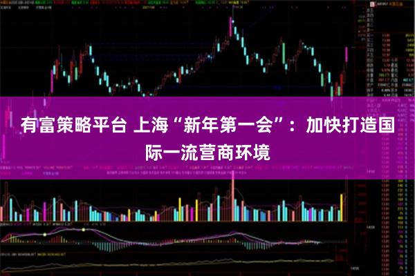 有富策略平台 上海“新年第一会”：加快打造国际一流营商环境