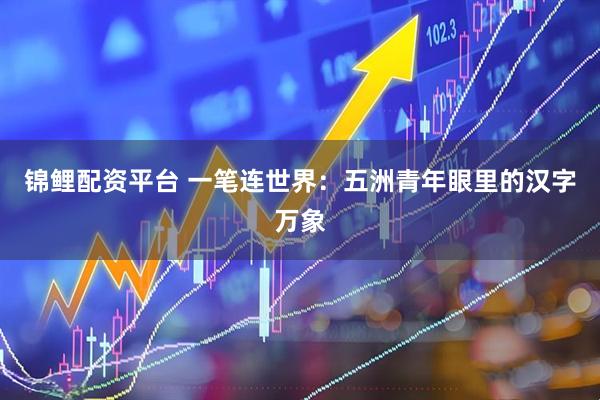 锦鲤配资平台 一笔连世界：五洲青年眼里的汉字万象
