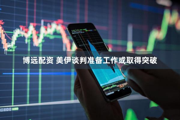 博远配资 美伊谈判准备工作或取得突破