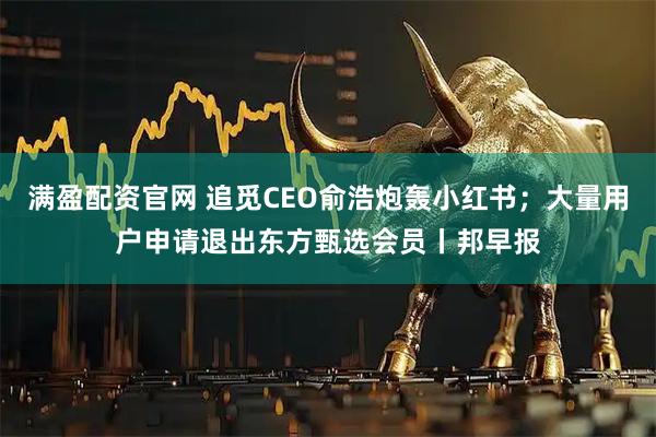 满盈配资官网 追觅CEO俞浩炮轰小红书；大量用户申请退出东方甄选会员丨邦早报