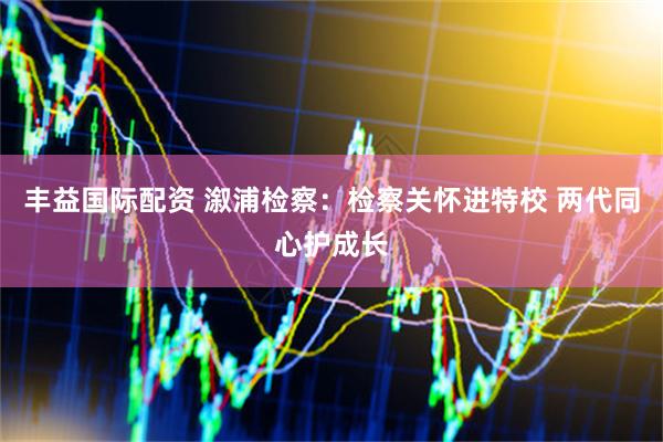 丰益国际配资 溆浦检察：检察关怀进特校 两代同心护成长