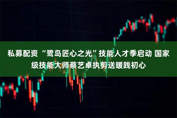 私募配资 “鹭岛匠心之光”技能人才季启动 国家级技能大师蔡艺卓执剪送暖践初心