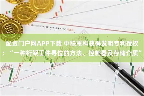 配资门户网APP下载 中联重科获得发明专利授权：“一种桁架工件寻位的方法、控制器及存储介质”