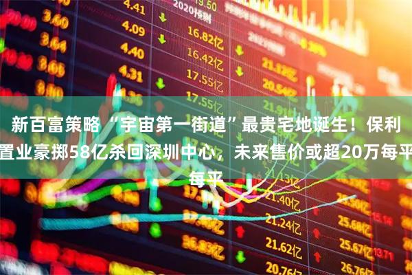 新百富策略 “宇宙第一街道”最贵宅地诞生！保利置业豪掷58亿杀回深圳中心，未来售价或超20万每平