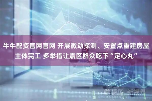 牛牛配资官网官网 开展微动探测、安置点重建房屋主体完工 多举措让震区群众吃下“定心丸”