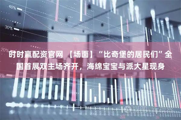 时时赢配资官网 【场面】“比奇堡的居民们”全国首展双主场齐开，海绵宝宝与派大星现身