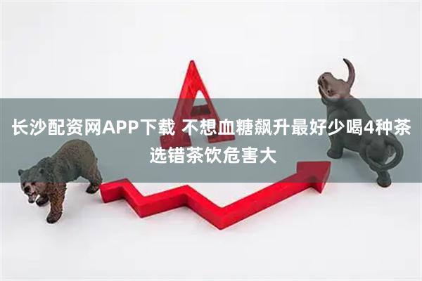 长沙配资网APP下载 不想血糖飙升最好少喝4种茶 选错茶饮危害大