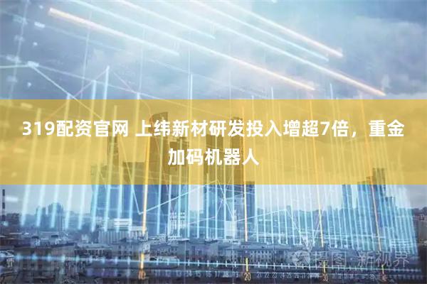 319配资官网 上纬新材研发投入增超7倍，重金加码机器人
