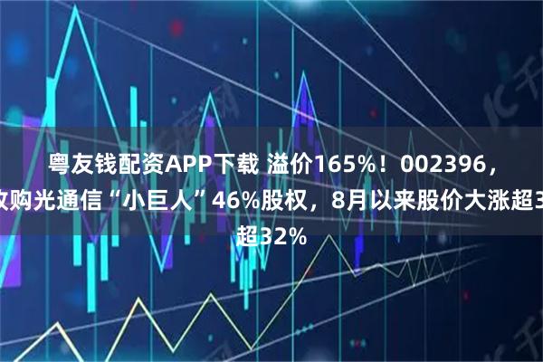 粤友钱配资APP下载 溢价165%！002396，拟收购光通信“小巨人”46%股权，8月以来股价大涨超32%