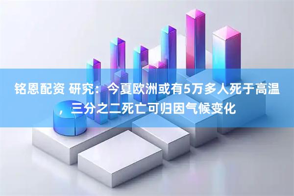 铭恩配资 研究：今夏欧洲或有5万多人死于高温，三分之二死亡可归因气候变化