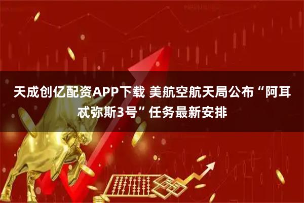 天成创亿配资APP下载 美航空航天局公布“阿耳忒弥斯3号”任务最新安排